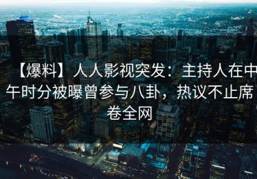【爆料】人人影视突发：主持人在中午时分被曝曾参与八卦，热议不止席卷全网