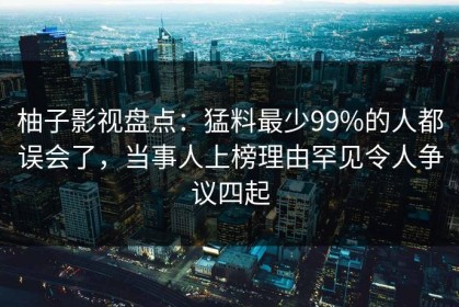 柚子影视盘点：猛料最少99%的人都误会了，当事人上榜理由罕见令人争议四起