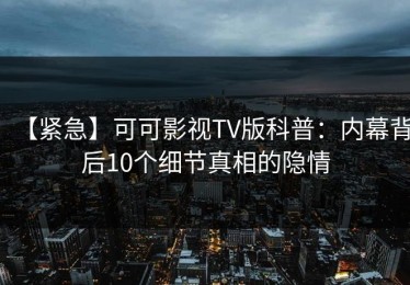 【紧急】可可影视TV版科普：内幕背后10个细节真相的隐情
