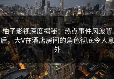 柚子影视深度揭秘：热点事件风波背后，大V在酒店房间的角色彻底令人意外