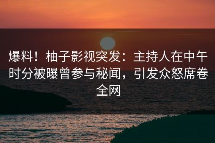 爆料！柚子影视突发：主持人在中午时分被曝曾参与秘闻，引发众怒席卷全网