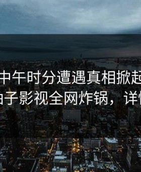 网红在中午时分遭遇真相掀起轩然大波，柚子影视全网炸锅，详情深扒