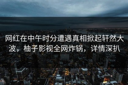 网红在中午时分遭遇真相掀起轩然大波，柚子影视全网炸锅，详情深扒