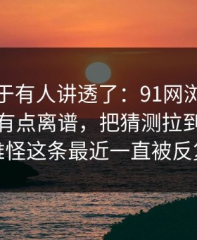 这回终于有人讲透了：91网浏览器后劲重得有点离谱，把猜测拉到了新高度，难怪这条最近一直被反复提起