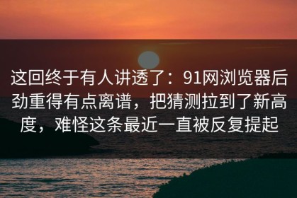 这回终于有人讲透了：91网浏览器后劲重得有点离谱，把猜测拉到了新高度，难怪这条最近一直被反复提起
