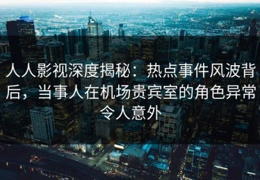 人人影视深度揭秘：热点事件风波背后，当事人在机场贵宾室的角色异常令人意外