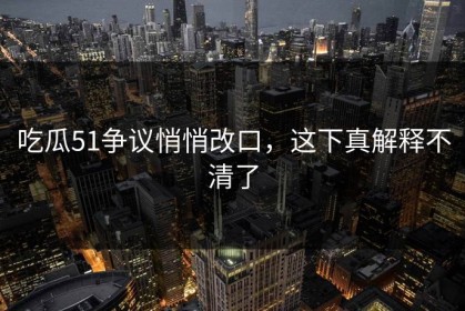 吃瓜51争议悄悄改口，这下真解释不清了