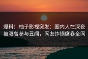 爆料！柚子影视突发：圈内人在深夜被曝曾参与丑闻，网友炸锅席卷全网