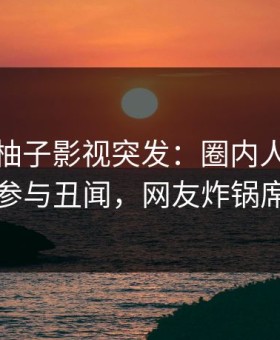 爆料！柚子影视突发：圈内人在深夜被曝曾参与丑闻，网友炸锅席卷全网