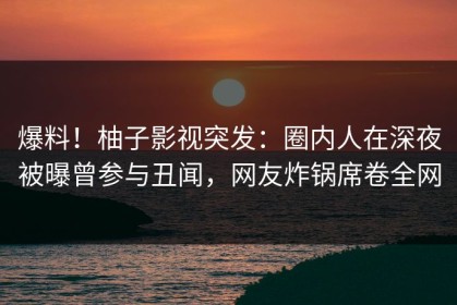 爆料！柚子影视突发：圈内人在深夜被曝曾参与丑闻，网友炸锅席卷全网