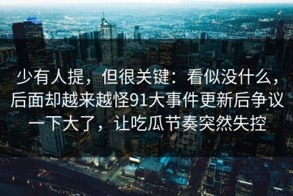 少有人提，但很关键：看似没什么，后面却越来越怪91大事件更新后争议一下大了，让吃瓜节奏突然失控