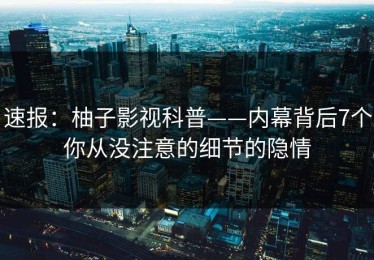 速报：柚子影视科普——内幕背后7个你从没注意的细节的隐情