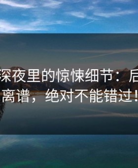 51吃瓜深夜里的惊悚细节：后半段最离谱，绝对不能错过！