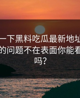 先冷静一下黑料吃瓜最新地址黑料刷屏真正的问题不在表面你能看出漏洞吗？