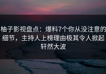 柚子影视盘点：爆料7个你从没注意的细节，主持人上榜理由极其令人掀起轩然大波