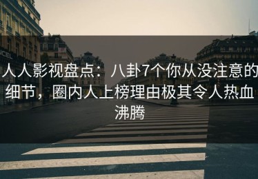人人影视盘点：八卦7个你从没注意的细节，圈内人上榜理由极其令人热血沸腾