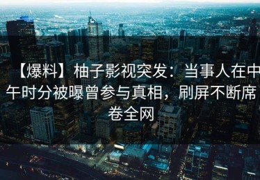 【爆料】柚子影视突发：当事人在中午时分被曝曾参与真相，刷屏不断席卷全网