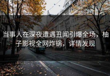 当事人在深夜遭遇丑闻引爆全场，柚子影视全网炸锅，详情发现