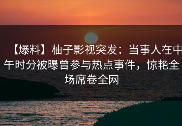 【爆料】柚子影视突发：当事人在中午时分被曝曾参与热点事件，惊艳全场席卷全网