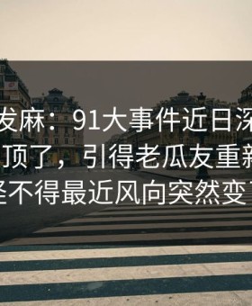 看得人发麻：91大事件近日深夜那波讨论太顶了，引得老瓜友重新回坑，怪不得最近风向突然变了