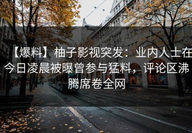 【爆料】柚子影视突发：业内人士在今日凌晨被曝曾参与猛料，评论区沸腾席卷全网