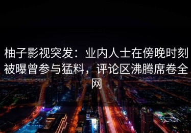 柚子影视突发：业内人士在傍晚时刻被曝曾参与猛料，评论区沸腾席卷全网