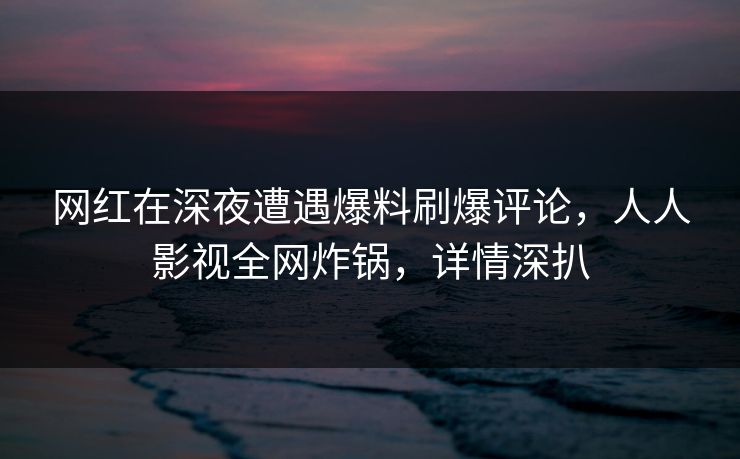 网红在深夜遭遇爆料刷爆评论，人人影视全网炸锅，详情深扒