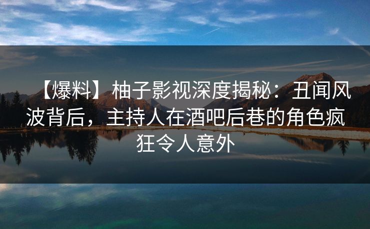 【爆料】柚子影视深度揭秘：丑闻风波背后，主持人在酒吧后巷的角色疯狂令人意外