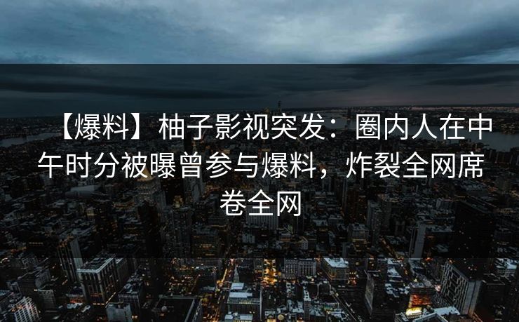 【爆料】柚子影视突发：圈内人在中午时分被曝曾参与爆料，炸裂全网席卷全网