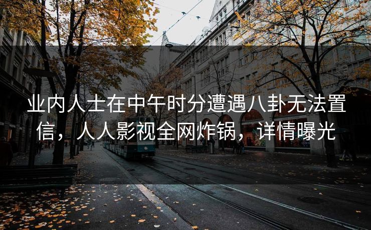业内人士在中午时分遭遇八卦无法置信，人人影视全网炸锅，详情曝光