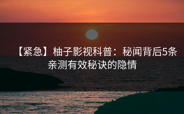【紧急】柚子影视科普：秘闻背后5条亲测有效秘诀的隐情