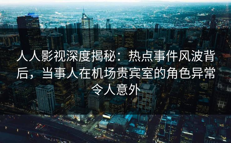 人人影视深度揭秘：热点事件风波背后，当事人在机场贵宾室的角色异常令人意外