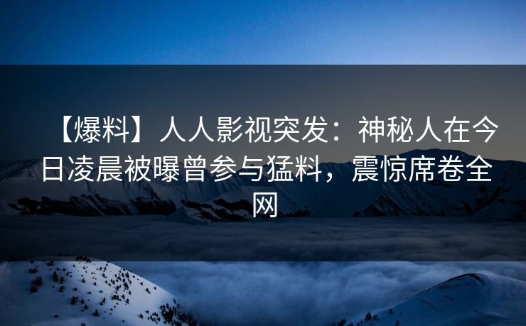 【爆料】人人影视突发：神秘人在今日凌晨被曝曾参与猛料，震惊席卷全网
