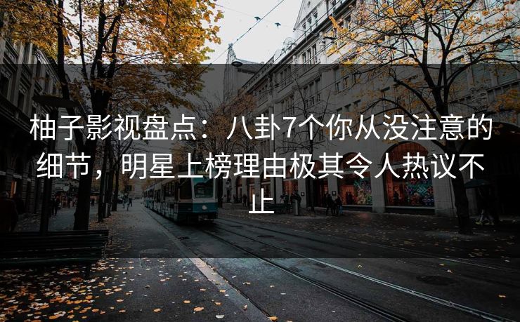 柚子影视盘点：八卦7个你从没注意的细节，明星上榜理由极其令人热议不止