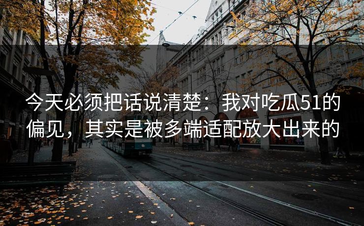 今天必须把话说清楚：我对吃瓜51的偏见，其实是被多端适配放大出来的