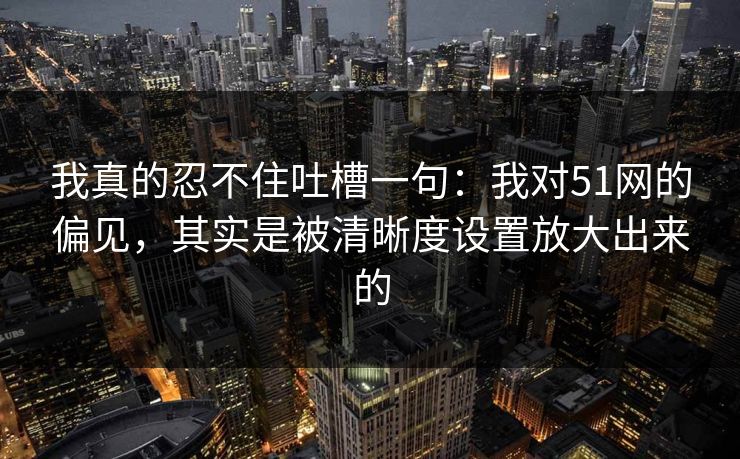 我真的忍不住吐槽一句：我对51网的偏见，其实是被清晰度设置放大出来的